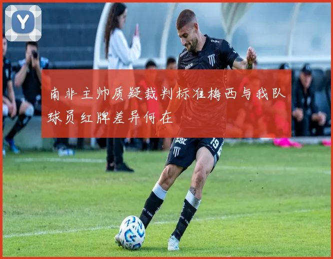 南非主帅质疑裁判标准梅西与我队球员红牌差异何在