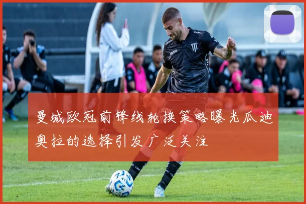 曼城欧冠前锋线轮换策略曝光瓜迪奥拉的选择引发广泛关注