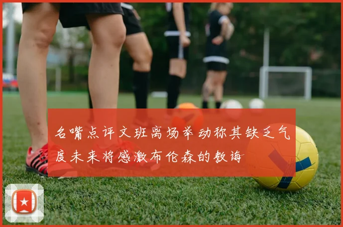 名嘴点评文班离场举动称其缺乏气度未来将感激布伦森的教诲