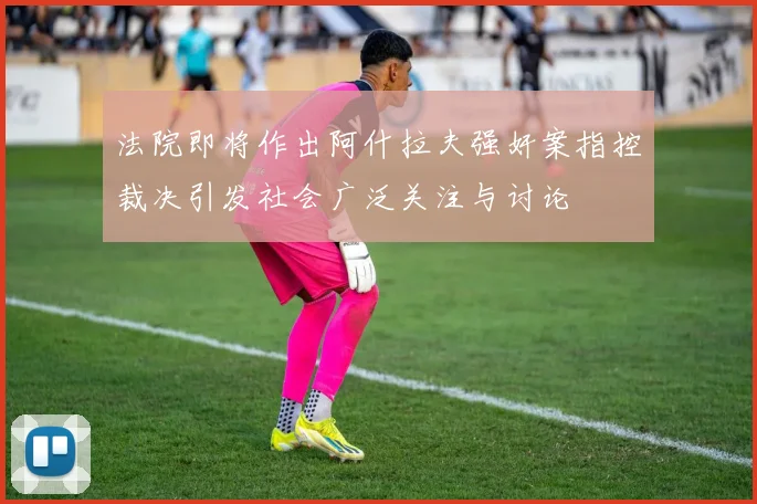 法院即将作出阿什拉夫强奸案指控裁决引发社会广泛关注与讨论