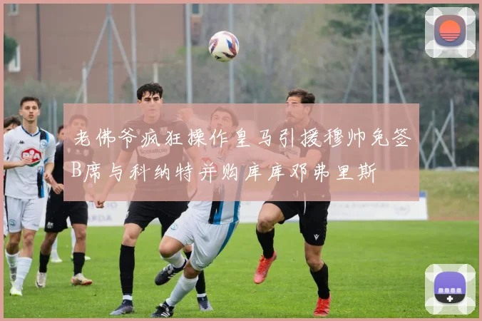 老佛爷疯狂操作皇马引援穆帅免签B席与科纳特并购库库邓弗里斯