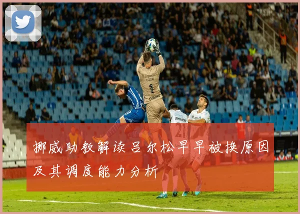 挪威助教解读吕尔松早早被换原因及其调度能力分析