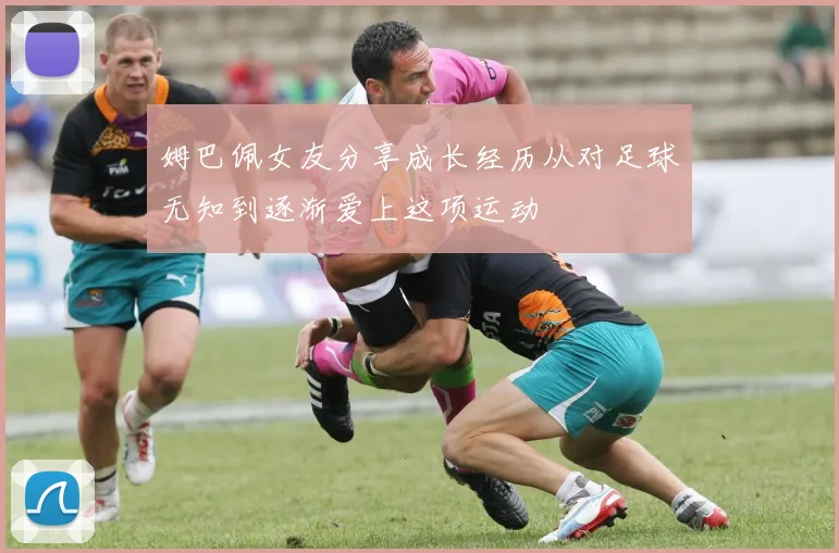 姆巴佩女友分享成长经历从对足球无知到逐渐爱上这项运动