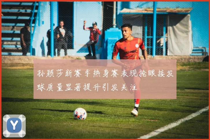 孙颖莎新赛季热身赛表现抢眼接发球质量显著提升引发关注