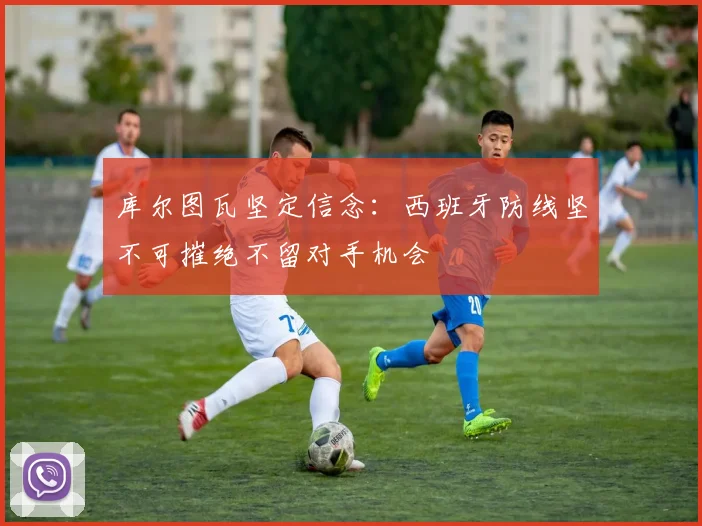 库尔图瓦坚定信念：西班牙防线坚不可摧绝不留对手机会