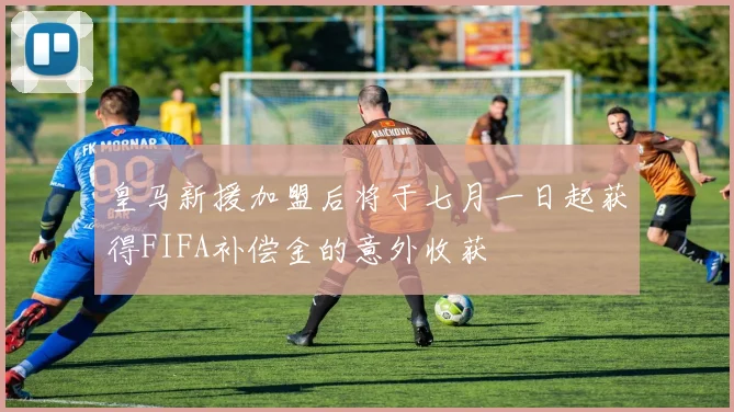 皇马新援加盟后将于七月一日起获得FIFA补偿金的意外收获