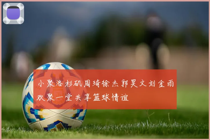 小聚洛杉矶周琦徐杰郭昊文刘金雨欢聚一堂共享篮球情谊