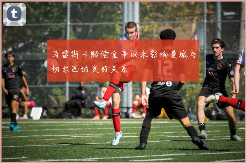 马雷斯卡赔偿金争议未影响曼城与切尔西的良好关系