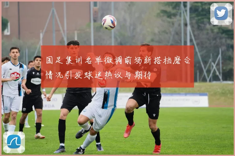 国足集训名单微调前场新搭档磨合情况引发球迷热议与期待