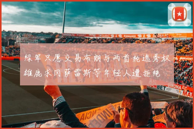 绿军只愿交易布朗与两首轮选秀权雄鹿求冈萨雷斯等年轻人遭拒绝