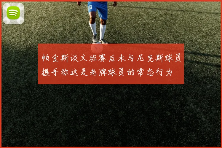 帕金斯谈文班赛后未与尼克斯球员握手称这是老牌球员的常态行为