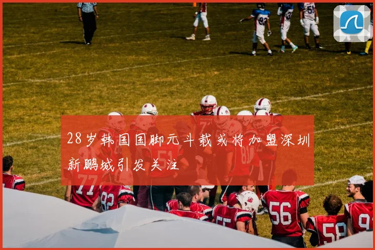 28岁韩国国脚元斗载或将加盟深圳新鹏城引发关注