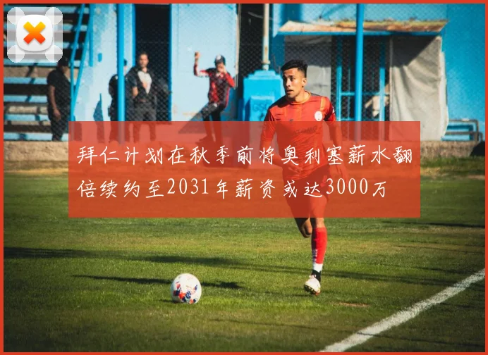 拜仁计划在秋季前将奥利塞薪水翻倍续约至2031年薪资或达3000万