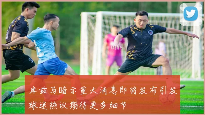 库兹马暗示重大消息即将发布引发球迷热议期待更多细节