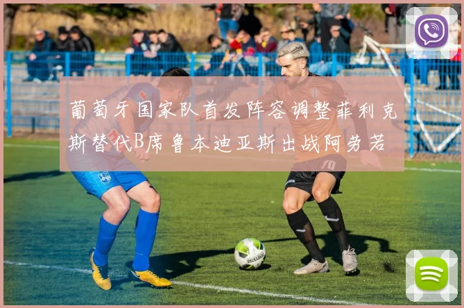 葡萄牙国家队首发阵容调整菲利克斯替代B席鲁本迪亚斯出战阿劳若