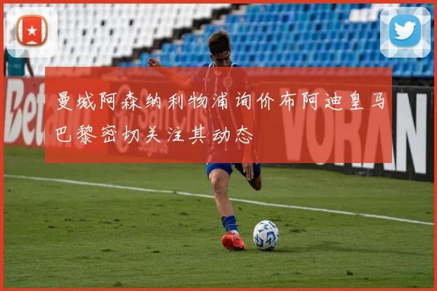 曼城阿森纳利物浦询价布阿迪皇马巴黎密切关注其动态